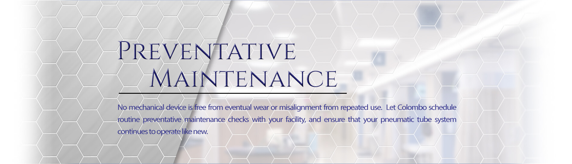 Colombo Pneumatic Tube Systems - Preventative Maintenance - No mechanical device is free from eventual wear or misalignment from repeated use. Let Colombo schedule a routine preventative maintenance check with your facility, and ensure that your pneumatic tube system continues to operate like new.